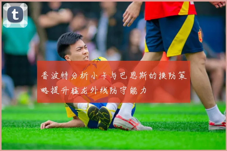 香波特分析小卡与巴恩斯的换防策略提升猛龙外线防守能力
