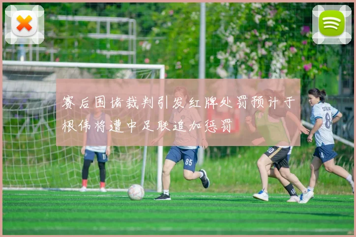 赛后围堵裁判引发红牌处罚预计于根伟将遭中足联追加惩罚