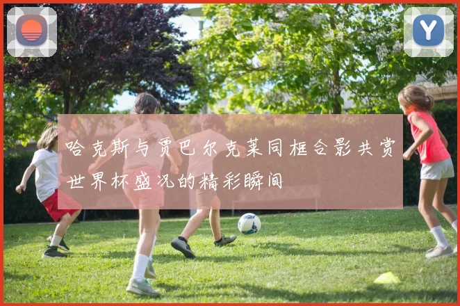 哈克斯与贾巴尔克莱同框合影共赏世界杯盛况的精彩瞬间