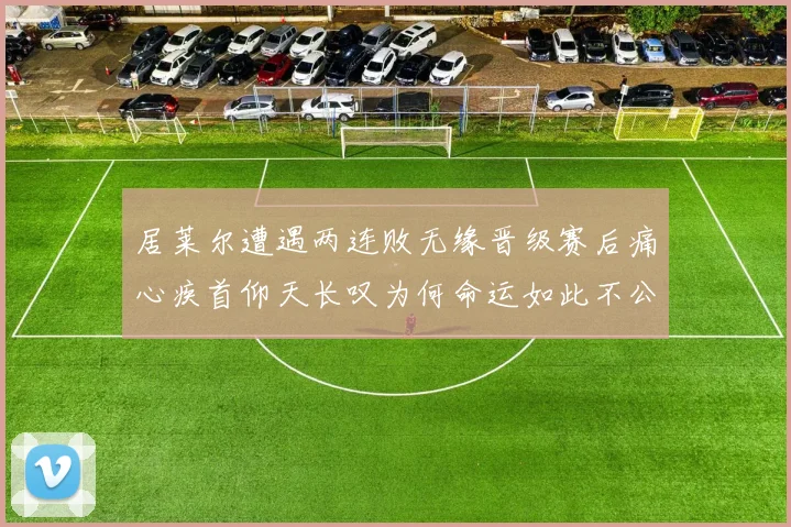 居莱尔遭遇两连败无缘晋级赛后痛心疾首仰天长叹为何命运如此不公