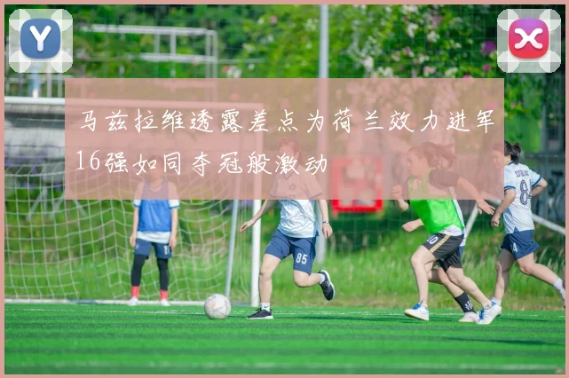 马兹拉维透露差点为荷兰效力进军16强如同夺冠般激动