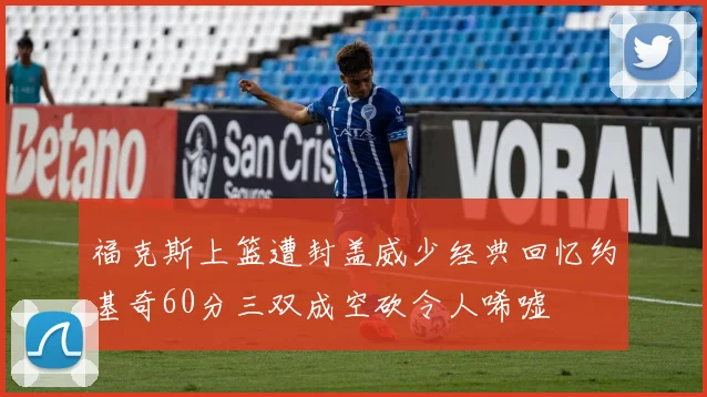 福克斯上篮遭封盖威少经典回忆约基奇60分三双成空砍令人唏嘘