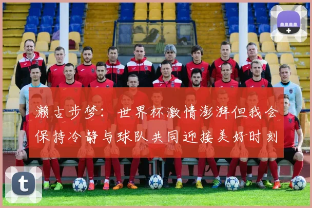濑古步梦：世界杯激情澎湃但我会保持冷静与球队共同迎接美好时刻