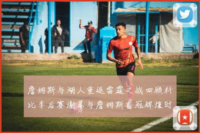詹姆斯与湖人重返雷霆之战回顾科比季后赛谢幕与詹姆斯首冠辉煌时刻