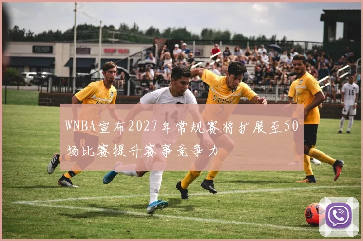 WNBA宣布2027年常规赛将扩展至50场比赛提升赛事竞争力