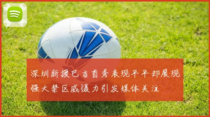 深圳新援巴吉首秀表现平平却展现强大禁区威慑力引发媒体关注